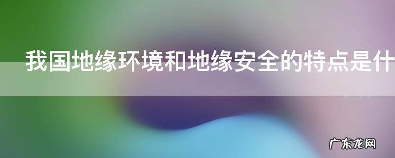 我国地缘环境和地缘安全的特点是什么,论述中国地缘环境的主要特点及地缘安全现状