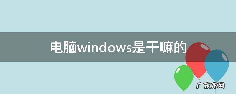 电脑windows是干嘛的,电脑里的windows是什么