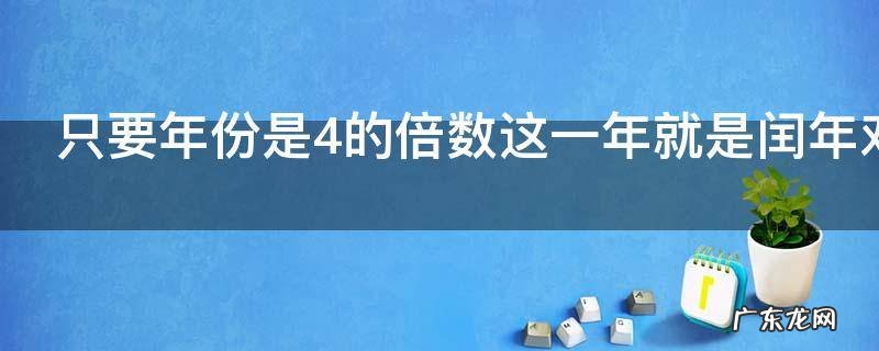 只要年份是4的倍数这一年就是闰年对吗,只要是4的倍数的年份一定是闰年