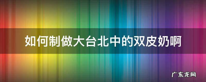如何制做大台北中的双皮奶啊