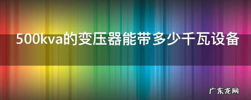 500kva的变压器能带多少千瓦设备,500kva的变压器能带多少千瓦电机