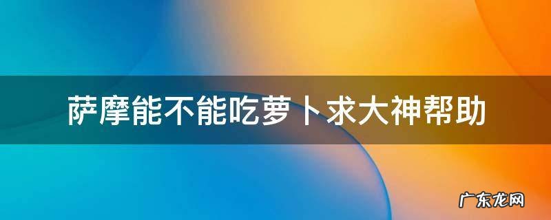 萨摩能不能吃萝卜求大神帮助