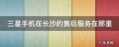 三星手机在长沙的售后服务在那里