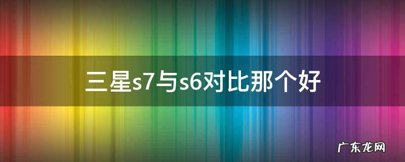 三星s7与s6对比那个好