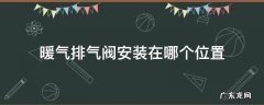 暖气排气阀安装在哪个位置,暖气排气阀安装在哪个位置最好