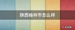 陕西榆林市怎么样