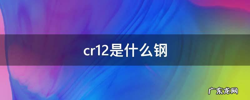 cr12是什么钢,cr12是什么钢及化学成分