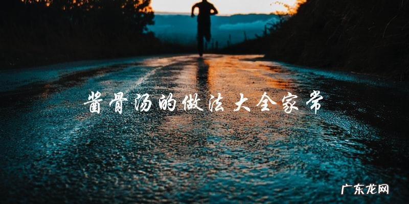 家常酱骨汤制作大全,教你轻松做出美味骨头汤!