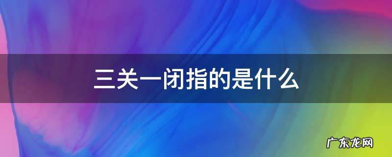 三关一闭指的是什么,三关一闭一清是指关什么