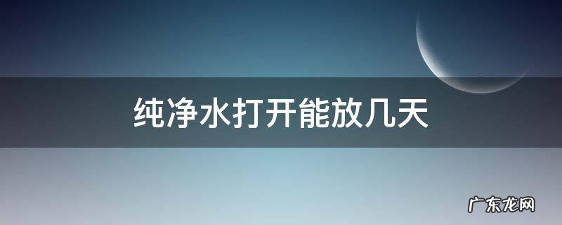 纯净水打开能放几天,纯净水打开以后可以放多久