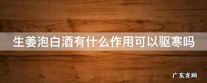 生姜泡白酒有什么作用可以驱寒吗
