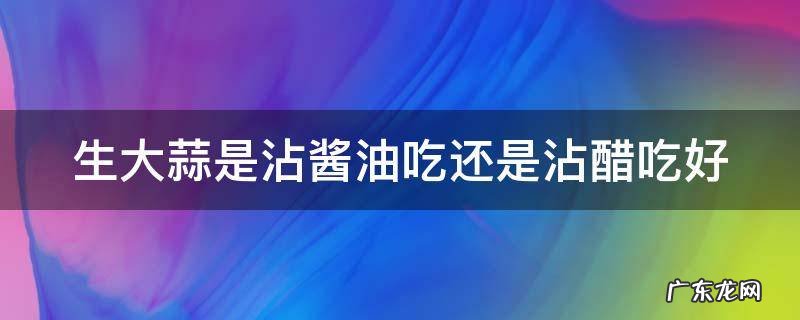 生大蒜是沾酱油吃还是沾醋吃好