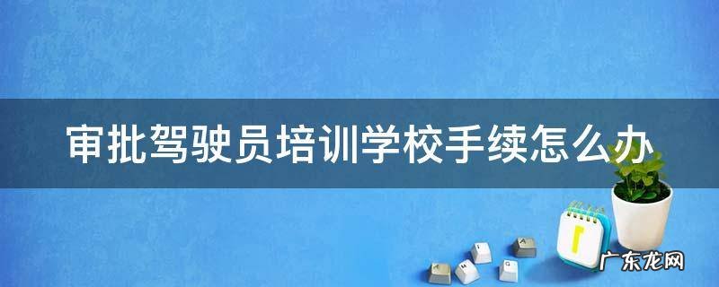 审批驾驶员培训学校手续怎么办