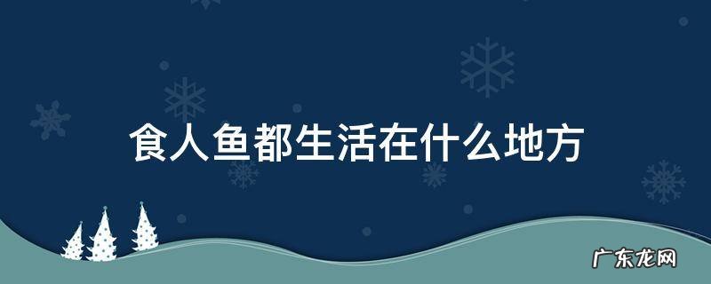 食人鱼都生活在什么地方