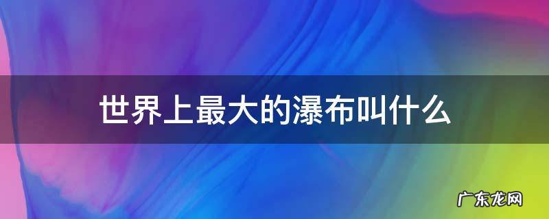 世界上最大的瀑布叫什么