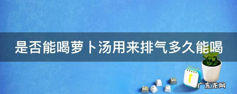 是否能喝萝卜汤用来排气多久能喝