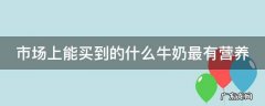 市场上能买到的什么牛奶最有营养