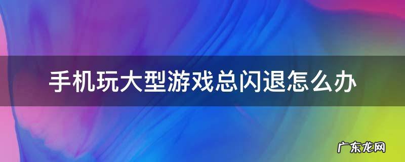手机玩大型游戏总闪退怎么办