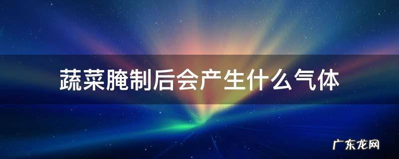 蔬菜腌制后会产生什么气体