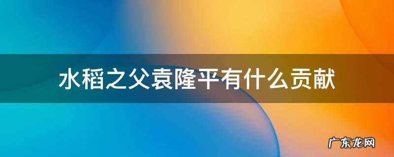 水稻之父袁隆平有什么贡献