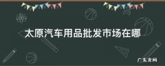 太原汽车用品批发市场在哪