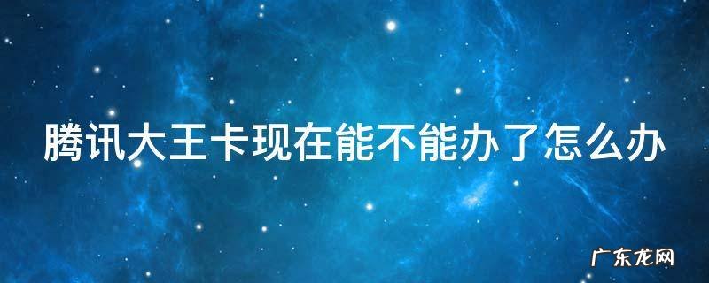 腾讯大王卡现在能不能办了怎么办