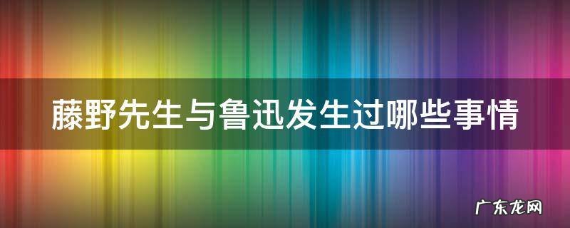 藤野先生与鲁迅发生过哪些事情