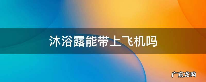 沐浴露能带上飞机吗,牙膏洗发水沐浴露能带上飞机吗