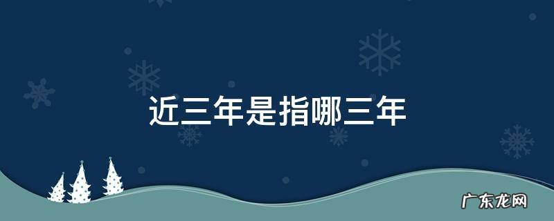 近三年是指哪三年,近三年内是指什么时间