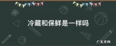 冷藏和保鲜是一样吗,冷藏跟保鲜是一个意思吗