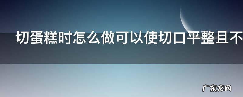切蛋糕时怎么做可以使切口平整且不沾,切蛋糕怎么切才整齐且不粘