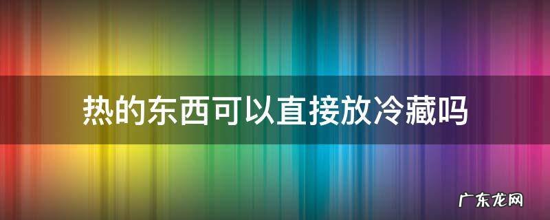 热的东西可以直接放冷藏吗,热的东西放冷藏可以不