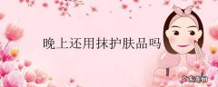 晚上还用抹护肤品吗