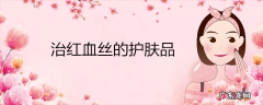 治红血丝的护肤品