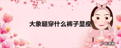 大象腿穿什么裤子显瘦