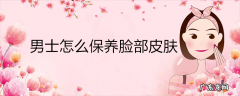 男士怎么保养脸部皮肤
