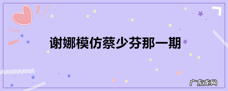 谢娜模仿蔡少芬那一期