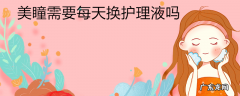 美瞳需要每天换护理液吗