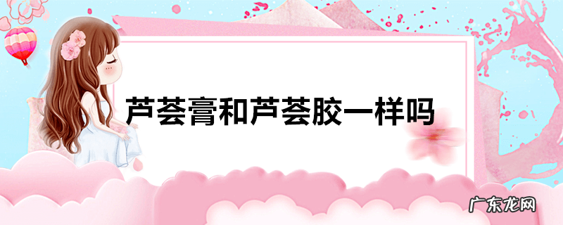 芦荟膏和芦荟胶一样吗