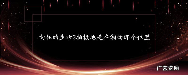 向往的生活3拍摄地是在湘西那个位置