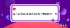 李兰迪张新成青春环游记合体是哪一起