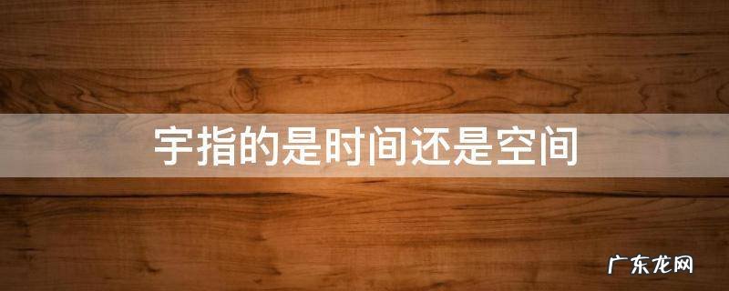 宇指的是时间还是空间,宇是空间,宙是时间