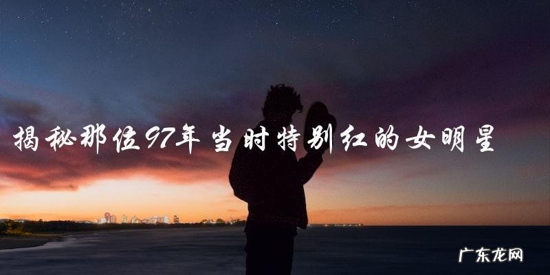 谁是那位97年当时特别红的女明星?