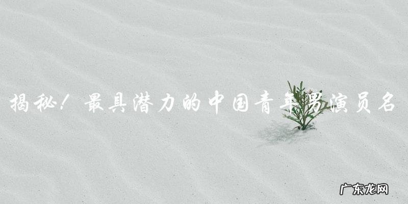 最具潜力的中国青年男演员名单,他们的照片让你惊艳不已!