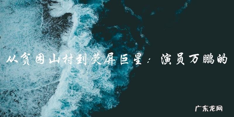 演员万鹏:从贫困山村到荧屏巨星的惊人人生经历!