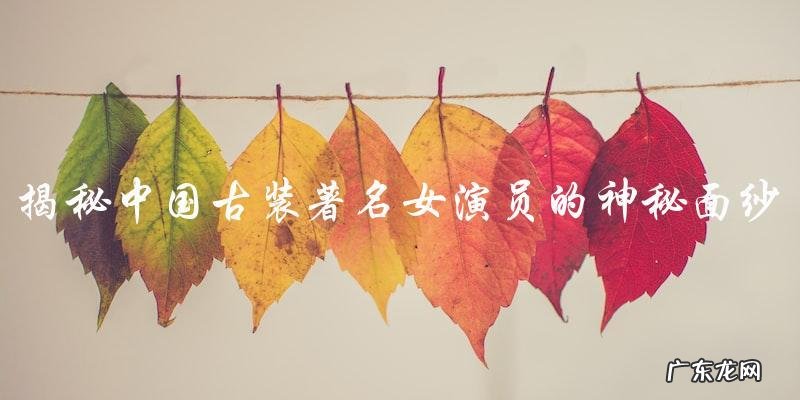 中国古装著名女演员的神秘面纱,她们的照片令人瞩目!