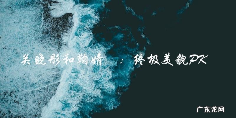 终极美貌PK:揭晓关晓彤和鞠婧祎谁更漂亮?
