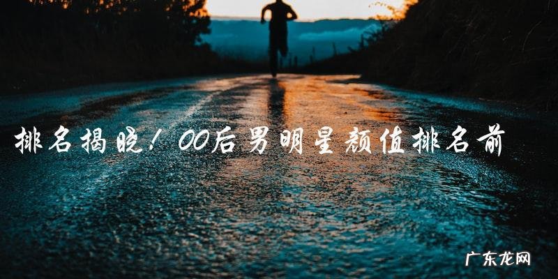 揭晓!00后男明星颜值排名前100,你猜猜谁是第一?