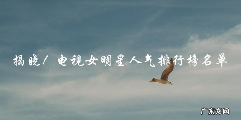 谁是电视圈女明星人气之最?排行榜名单今揭晓!