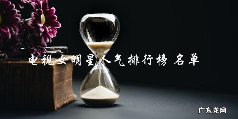 谁是电视圈女明星人气之最?排行榜名单今揭晓!